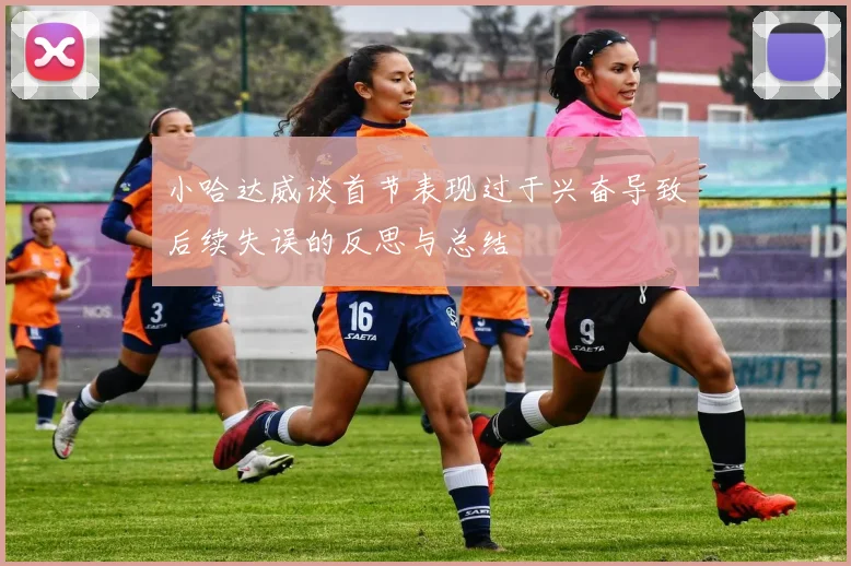 小哈达威谈首节表现过于兴奋导致后续失误的反思与总结