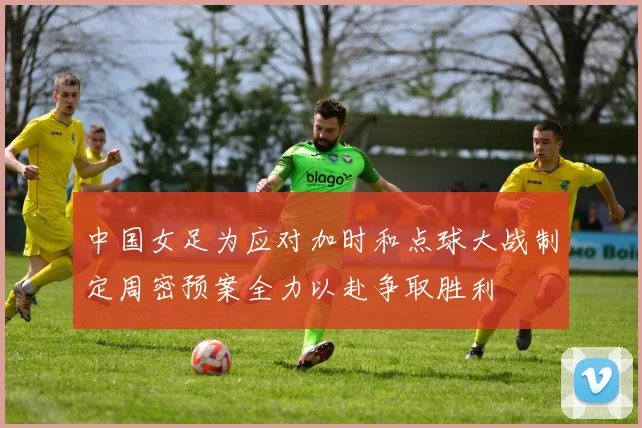中国女足为应对加时和点球大战制定周密预案全力以赴争取胜利
