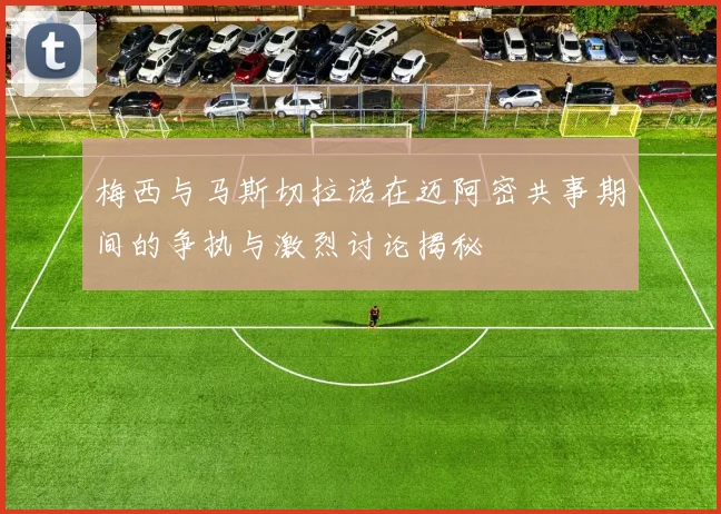 梅西与马斯切拉诺在迈阿密共事期间的争执与激烈讨论揭秘