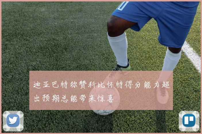 迪亚巴特称赞科比怀特得分能力超出预期总能带来惊喜