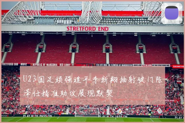 U23国足顽强追平李新翔抽射破门陈泽仕精准助攻展现默契