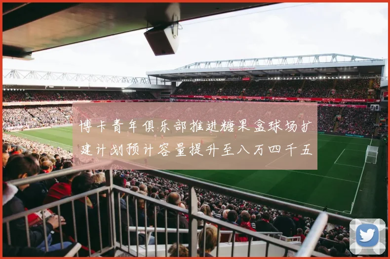 博卡青年俱乐部推进糖果盒球场扩建计划预计容量提升至八万四千五百人
