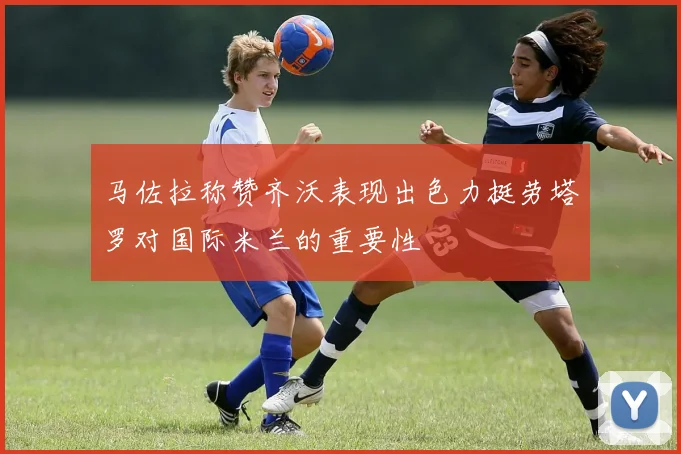 马佐拉称赞齐沃表现出色力挺劳塔罗对国际米兰的重要性