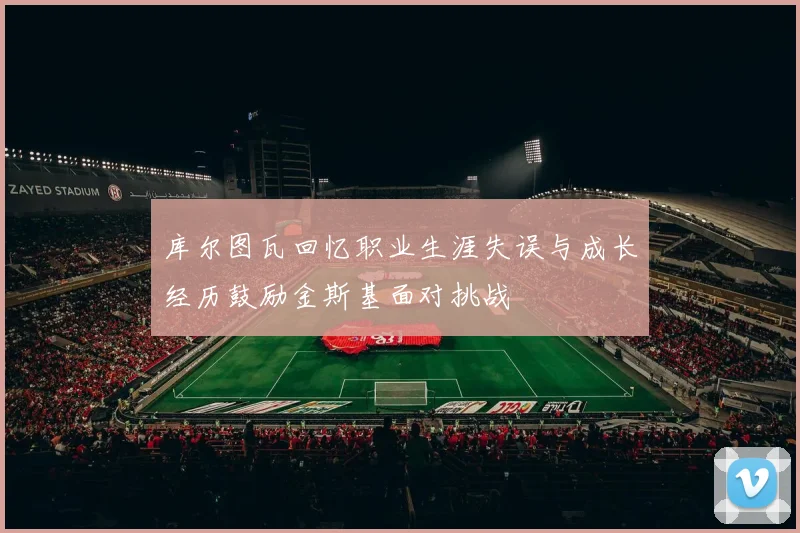 库尔图瓦回忆职业生涯失误与成长经历鼓励金斯基面对挑战