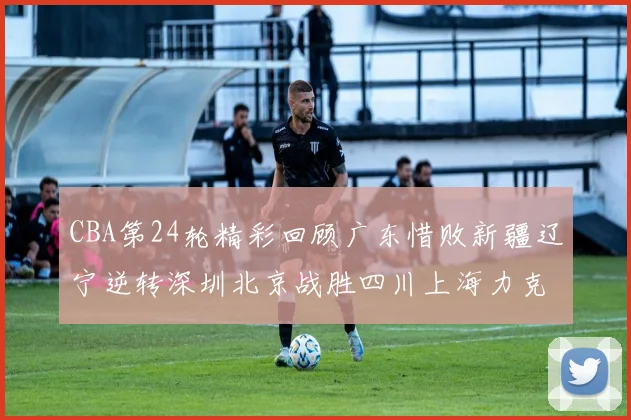 CBA第24轮精彩回顾广东惜败新疆辽宁逆转深圳北京战胜四川上海力克北控展现强劲实力