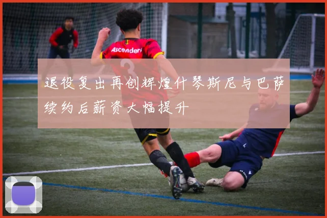 退役复出再创辉煌什琴斯尼与巴萨续约后薪资大幅提升
