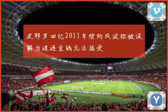 皮耶罗回忆2011年续约风波称被误解为追逐金钱无法接受