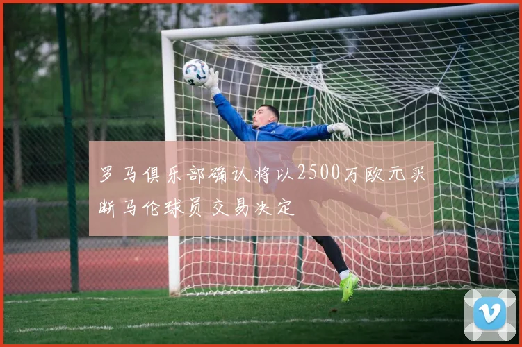 罗马俱乐部确认将以2500万欧元买断马伦球员交易决定