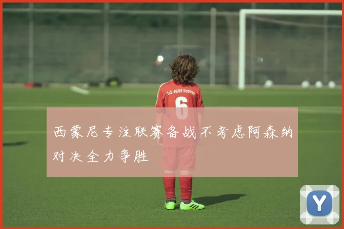 西蒙尼专注联赛备战不考虑阿森纳对决全力争胜