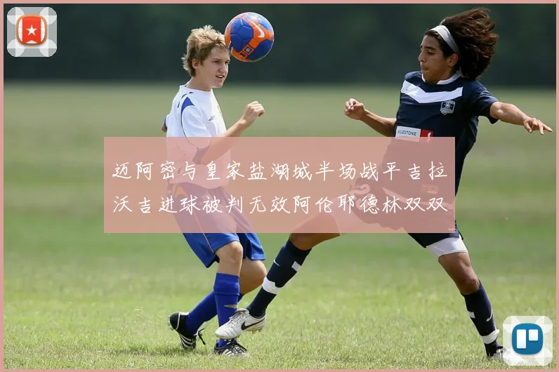 迈阿密与皇家盐湖城半场战平吉拉沃吉进球被判无效阿伦耶德林双双染黄