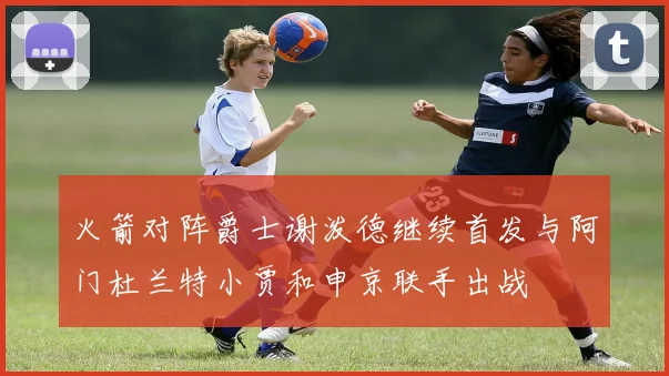 火箭对阵爵士谢泼德继续首发与阿门杜兰特小贾和申京联手出战