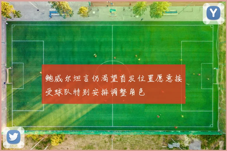 鲍威尔坦言仍渴望首发位置愿意接受球队特别安排调整角色