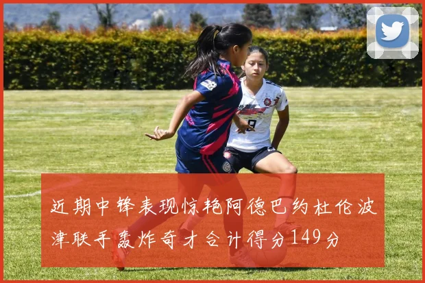 近期中锋表现惊艳阿德巴约杜伦波津联手轰炸奇才合计得分149分