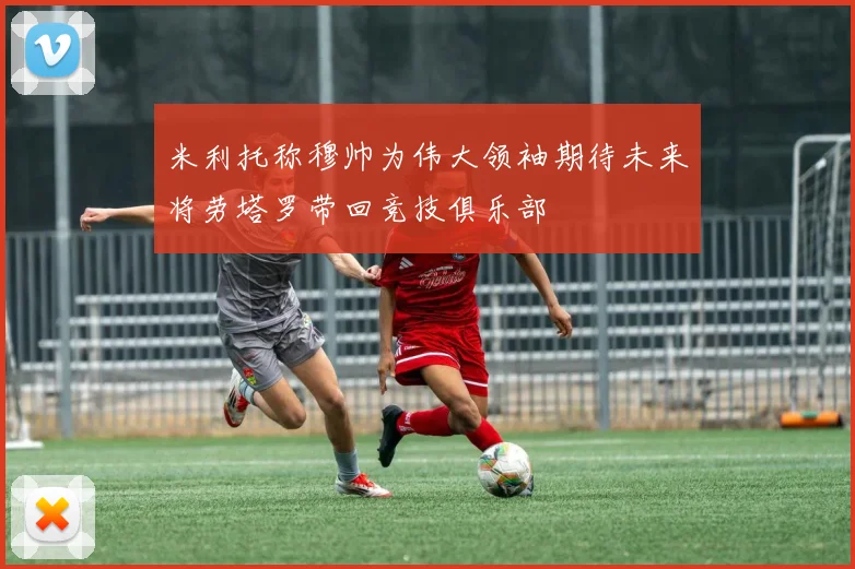 米利托称穆帅为伟大领袖期待未来将劳塔罗带回竞技俱乐部