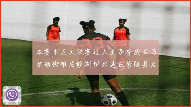 本赛季五大联赛过人王争夺战亚马尔领衔维尼修斯伊尔迪兹紧随其后