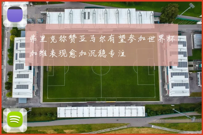 弗里克称赞亚马尔有望参加世界杯加维表现愈加沉稳专注